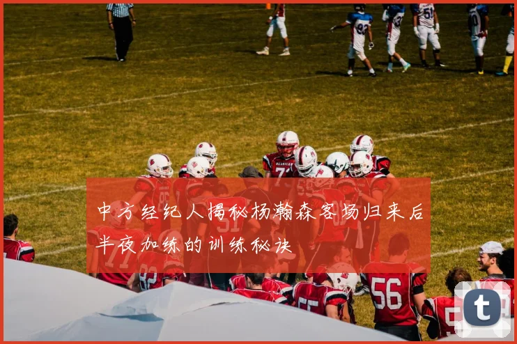 中方经纪人揭秘杨瀚森客场归来后半夜加练的训练秘诀